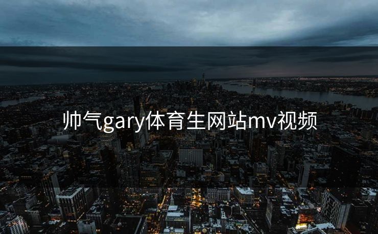 帅气gary体育生网站mv视频 帅气gary体育生网站mv视频